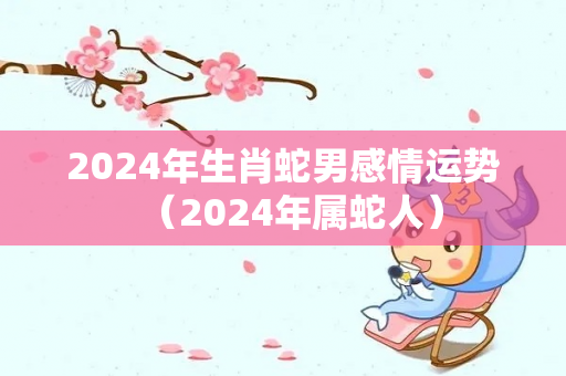 2024年生肖蛇男感情运势（2024年属蛇人）