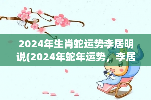 2024年生肖蛇运势李居明说(2024年蛇年运势，李居明预测给出解读)