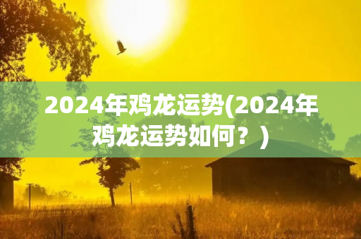 2024年鸡龙运势(2024年鸡龙运势如何？)