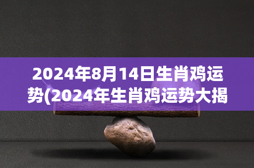 2024年8月14日生肖鸡运势(2024年生肖鸡运势大揭秘！)