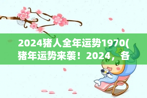 2024猪人全年运势1970(猪年运势来袭！2024，各星座详解)