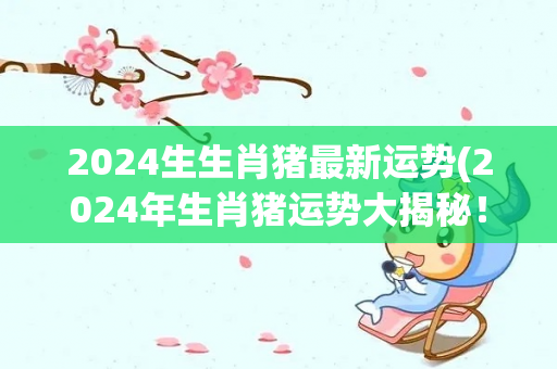 2024生生肖猪最新运势(2024年生肖猪运势大揭秘！)