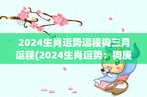 2024生肖运势运程狗三月运程(2024生肖运势：狗庚戌年三月运程解析)