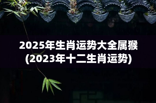2025年生肖运势大全属猴(2023年十二生肖运势)-第1张图片-星缘配