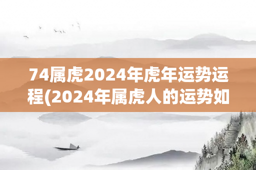 74属虎2024年虎年运势运程(2024年属虎人的运势如何？)