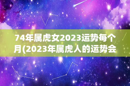 74年属虎女2023运势每个月(2023年属虎人的运势会如何？)