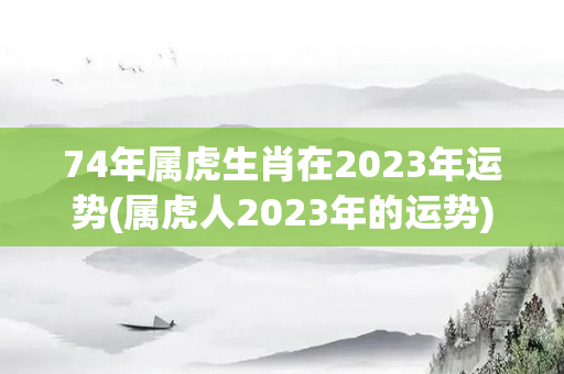 74年属虎生肖在2023年运势(属虎人2023年的运势)