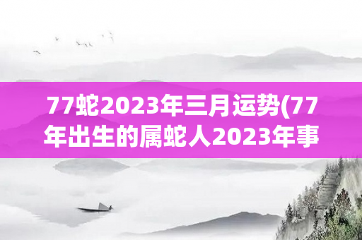 77蛇2023年三月运势(77年出生的属蛇人2023年事业运势)