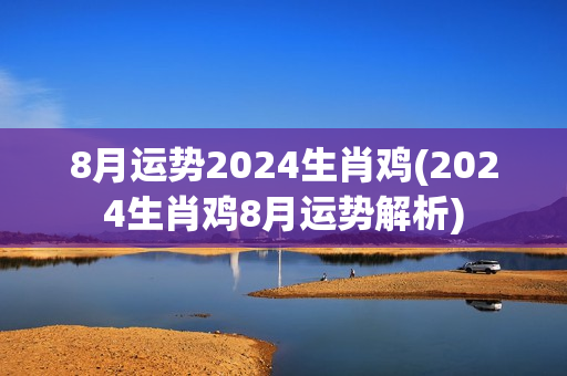 8月运势2024生肖鸡(2024生肖鸡8月运势解析)