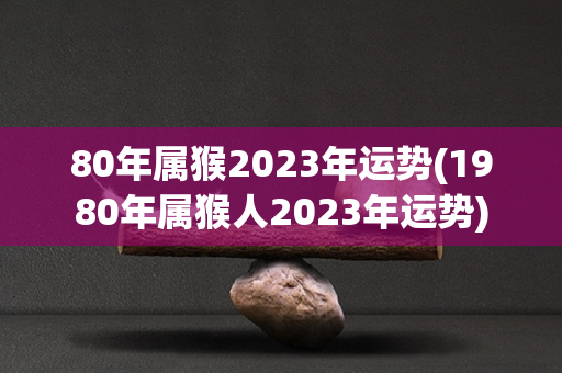 80年属猴2023年运势(1980年属猴人2023年运势)