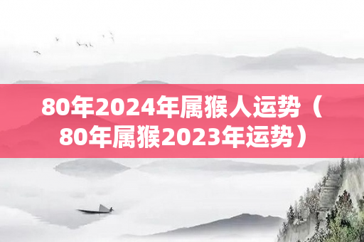 80年2024年属猴人运势（80年属猴2023年运势）